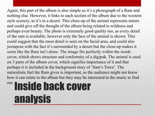 Again, this part of the album is also simple as it’s a photograph of a Ram and
nothing else. However, it links to each section of the album due to the western
style scenery, as it’s in a desert. This close-up of the animal represents nature
and could give off the thought of the album being related to wildness and
perhaps even beauty. The photo is extremely good quality too, as every detail
of the ram is available, however only the face of the animal is shown. This
could suggest that the most detail is seen on the facial area, and could also
juxtapose with the fact it’s surrounded by a desert but the close-up makes it
seem like the Ram isn’t alone. The image fits perfectly within the inside
cover, which shows structure and conformity of a digipak. The animal is used
on 3 parts of the album cover, which signifies importance of it and that
perhaps it is included in the background story of ‘Sam’s Town’. The
naturalistic feel the Ram gives is important, as the audience might not know
how it can relate to the album but they may be interested in the music to find

    Inside back cover
out.



    analysis
 