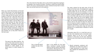 This is a barcode which
enables the sale of the
product.
Here is the website for the band
Muse, resulting in people knowing
where to look for further information
and products. Meaning they are using
a good promotional feature here.
Record companies, producers and
distributors are shown here which is
a legal requirement to credit those
who allowed the development of a
product.
Information about CD is in a small font size as it
isn’t the most important part on the back cover
therefore wants to be out of the readers
attention so they focus on the more important
elements such as the track list and the interesting
picture.
Muse use a band shot however on the back
cover of the cd cover. This could indicate they
feel as a band they are not the selling point
of their songs and that the actual music they
produce is and hat is why they take up the
less important role o featuring on the back
cover instead of on the front cover of the CD.
They have also added a blurred effect to the
picture which portrays the ideas that they
want to hide their identity and just want
people to focus on their music as that is what
they should be known for. The image itself
take sup the largest proportion of space on
the back of the cd just to highlight who the
bad members are as they didn’t feature on
the front cover.
The colour scheme for this back cover of the CD
relates to the front cover. The background is again of
a similar grey tone to the front cover producing
similarity within the CD and allowing it to link. As
well as this the track list has incorporated a variety of
colours mixing all together which are similar colours
use on the front cover also on the universe picture
which again makes the Cd all link together which
makes it look more professional as it isn’t disjointed.
Again, the monotone background and the bright on
colours used on the track list allow this element of
the cd to stand out which is needed as it is the most
important information on the back of the cd as the
audience want to know what songs the band have
released as it is a pivotal factor in whether or not the
CD is bought.
This is the track list of the album, this is a list of all the songs that are going to
be available o the cd within the album. Therefore it needs to be clearly visible
which is the case as mentioned due to colour schemes but also that it is fairly
big in size and will stand out to the audience.
The spine of the album features the
name of the band and the name of
the album. Stereotypical conventions
followed to allow people to see
whose album it is when stacked in a
shop.
 