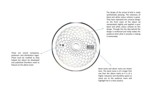 Band name and album name are shown
here. The band name is of a larger font
size than the album name as it is of a
higher relevance and therefore wants to
stand out to the audience more and
highlight hat it is their product.
The design of the actual cd disk is really
aesthetically pleasing. The cleanness of
black and white colour scheme is great.
They have replicated the universe design
on the front cover of the album ad
manipulated slightly and applied a pure
black and white colour scheme to this
design. Through this the idea behind the
design is reinforced and really makes the
audience think what it actually is making
it memorable.
These are record companies,
producers and distributors logos.
These must be credited as they
helped the album be developed
and published therefore need to
feature on the album cover.
 