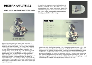 DIGIPAK ANALYSIS 2
Alina Baraz & Galimatias – Urban Flora
Urban Flora is an album created by Alina Baraz &
Glimatias, similar to Flume, the artists have a very
unusual feel to their music. Alina Baraz’ work varies
within 2 main genres, House music and Electronic,
this is very similar to Flume and they have a very
indistinguishable feel to their songs.
Above is the frontcover of the Digipak from Alina Baraz &
Galimatias’ album ‘Urban Flora’. Its colour scheme seems very
dull at first, its heavy use of grey’s and white’s seem to make it
not visually pleasing however when youlook in detail that isn’t
the case. As you can see the main image is a shoulders and
upwards area of a statue. On the leftit is the statue as it would
normally be whereas on the right side it is made out of flowers
and shrubbery. This can be related to the album name itself
‘Urban Flora’, ‘Urban’ refers to a city/man made objects, whereas
‘Flora’ refers to plants. Therefore this image can be seen to
represent the album name, whichmay also be reinforced by the
colourchoices. The use of greys where ‘man’ may have been and
where there is wildlife/’Flora’ there is more natural colours such
as pinks/greens etc.
Above is the song list within the Digipak. It has a very similar feel to the cover;it has a very
bland colourscheme and has nothing that stands out. The font howeveris very different to
normal fonts. The fontused on the front page is different from the back; it has a very unique
aesthetic to it, whichcould be seen to follow the overall unique personalized feel to the
graphics of the digipak. The fonton the back is also different, it followsa usual bold looking
font, wellspaced out howeverhas an unusual way of listing the songs in order, instead of
typically writing 1. As an example it instead uses 01, which isn’t something that you would
commonly see on a digipak, showing the creative diversity of the artist.
 