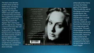 The back cover denotes
another close up shot of
Adele's face, connoting
continuity across the
digipak.This image has
Adele's eyes open whereas
on the back they are closed.
This suggests the audience is
opening her universe the
more they explore the
digipak. She is staring out
the of image at you, creating
a sense of nerve but also she
is offering the songs
displayed to you.The dark
background is over layed by
the white track list. Small in
size but appears clear
because of the contrast in
colour.The track list has a
simple format, centred text
that follows the numbers
down vertically.
eitherside of the frame
we have the folded
parts of the digipak.
They fit with the rest of
the design and have a
simple layout, the
digipak title and CD
classification. In small
text the rights and
reserves, credits etc are
found at the bottom of
the image along with
the barcode.This part
of the digipak is crucial
but the least interesting
to the public, hence its
been tucked at the
bottom in small print
compared to the track
list and image which is
much bigger.
 