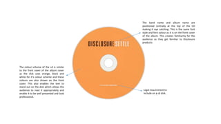 The band name and album name are
positioned centrally at the top of the CD
making it eye catching. This is the same font
style and font colour as it is on the front cover
of the album. This creates familiarity for the
audience as they get familiar to Disclosure
products
Legal requirement to
include on a cd disk.
The colour scheme of the cd is similar
to the front cover of the album cover
as the disk uses orange, black and
white for it’s colour scheme and these
colours are also shown on the front
cover. This also enables the text to
stand out on the disk which allows the
audience to read it appropriately and
enable it to be well presented and look
professional.
 