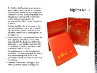  On this first DigiPak that I analysed, there
was a lack of images, which is a negative
point because it then has no iconography.
The colour scheme is very simple too, with
background in orange and all writing in
yellow, which is clear against the
background, but this is not very stand out
in a shop.
 The text itself has the artist name at the
top, and the album title at the bottom in
big clear letters, which connotes that is
what the artist wants to be recognised by
the audience.
 The styling of this digipak comes from the
font originally, which has a more retro
style to it, like the disco signs of the 70s,
which also is connoted through the title
of the album, ‘groove’ a term which was
used more often in that era.
 The only branding on this digipak is the
use of the 3 o’s on the title groove, which
may be something artist want to be
specific to be them, however it is not very
memorable.
 The main function for this digipak is to
inform, with the credits on the panels.

 