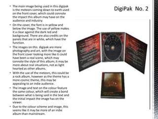  The main image being used in this digipak
is the meteors coming down to earth used
on the front cover, which could connote
the impact this album may have on the
audience and industry.
 On the cover, the font is in yellow and
below the image. The use of yellow makes
it a clear against the dark red and
background. There are also credits on the
panels that are in white, which have the
function.
 The images on this digipak are more
photography and art, with the image on
the front cover looking more like it could
have been a real scene, which may
connote the style of this album; it may be
more about real situations, not as light
hearted as other albums.
 With the use of the meteors, this could be
a rock album, however as the theme has a
more cosmic theme, this may be
appealing to an indie audience.
 The image and text on the colour feature
the same colour, which will create a bond
between what is being said in the text and
the initial impact the image has on the
viewer.
 Due to the colour scheme and image, this
seems like it may be more of an indie
album than mainstream.

 