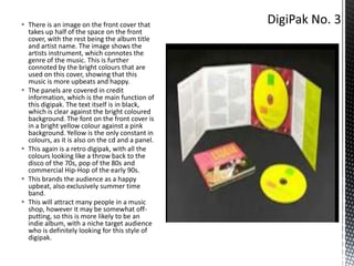  There is an image on the front cover that
takes up half of the space on the front
cover, with the rest being the album title
and artist name. The image shows the
artists instrument, which connotes the
genre of the music. This is further
connoted by the bright colours that are
used on this cover, showing that this
music is more upbeats and happy.
 The panels are covered in credit
information, which is the main function of
this digipak. The text itself is in black,
which is clear against the bright coloured
background. The font on the front cover is
in a bright yellow colour against a pink
background. Yellow is the only constant in
colours, as it is also on the cd and a panel.
 This again is a retro digipak, with all the
colours looking like a throw back to the
disco of the 70s, pop of the 80s and
commercial Hip-Hop of the early 90s.
 This brands the audience as a happy
upbeat, also exclusively summer time
band.
 This will attract many people in a music
shop, however it may be somewhat offputting, so this is more likely to be an
indie album, with a niche target audience
who is definitely looking for this style of
digipak.

 