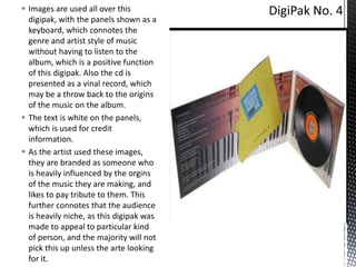  Images are used all over this
digipak, with the panels shown as a
keyboard, which connotes the
genre and artist style of music
without having to listen to the
album, which is a positive function
of this digipak. Also the cd is
presented as a vinal record, which
may be a throw back to the origins
of the music on the album.
 The text is white on the panels,
which is used for credit
information.
 As the artist used these images,
they are branded as someone who
is heavily influenced by the orgins
of the music they are making, and
likes to pay tribute to them. This
further connotes that the audience
is heavily niche, as this digipak was
made to appeal to particular kind
of person, and the majority will not
pick this up unless the arte looking
for it.

 