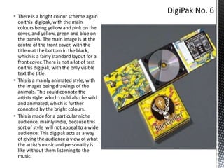  There is a bright colour scheme again
on this digipak, with the main
colours being yellow and pink on the
cover, and yellow, green and blue on
the panels. The main image is at the
centre of the front cover, with the
title o at the bottom in the black,
which is a fairly standard layout for a
front cover. There is not a lot of text
on this digipak, with the only visible
text the title.
 This is a mainly animated style, with
the images being drawings of the
animals. This could connote the
artists style, which could also be wild
and animated, which is further
connoted by the bright colours.
 This is made for a particular niche
audience, mainly indie, because this
sort of style will not appeal to a wide
audience. This digipak acts as a way
of giving the audience a view of what
the artist’s music and personality is
like without them listening to the
music.

 