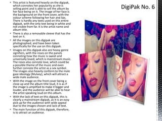  This artist is featured heavily on the digipak,
which connotes her popularity as she is
selling point and is able to sell the album by
her face being on it. The image of her face is
the background on the front cover, with the
colour scheme following her hair and lips.
There is hardly any texts used on this entire
digipak, with the only text being in white and
not visible from far. It is the artist name and
album title.
 There is also a removable sleeve that has the
text on it.
 All the images on this digipak are
photographed, and have been taken
specifically for the use on this digipak.
 Images on this digipak also are heavy genre
signifiers, with the roses on the panels
connoting how the music is sweet and
universally loved, which is mainstream music.
The roses also connote love, which could be
a possible theme of the music and even
further connote the artist as a sex symbol.
The images also heavily conform to the male
gaze ideology (Mulvey), which will attract a
wide male audience.
 With the image on the front cover being a
close up and the album title loud, it is as if
the image is amplified to make it bigger and
louder, and the audience will be able to hear
the artist speaking loud on this album.
 With the lack of text on this digipak, this is
clearly a mainstream digipak, as it is an easy
pick up for the audience with wide appeal
due to the images chosen and lack of text.
 The main function of this digipak, therefore,
is to attract an audience.

 