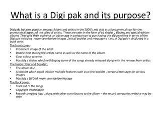 What is a Digi pak and its purpose?
Digipaks became popular amongst labels and artists in the 2000’s and acts as a fundamental tool for the
promotional aspect of the sales of artists. These are seen in the form of cd singles , albums and special edition
albums .They give their audience an advantage in comparison to purchasing the album online in terms of the
Digi pak including never seen before images , lyrical booklet and message to fans .A Digi pak is displayed in a
book style:
The front cover-
• Prominent image of the artist
• Distinct text stating the artists name as well as the name of the album
• Clear colour scheme
• Possibly a sticker which will display some of the songs already released along with the reviews from critics
The Inside ( Disc and Booklet):
• The album disc
• A booklet which could include multiple features such as a lyric booklet , personal messages or various
images
• Possibly a DVD of never seen before footage
The Back cover:
• Track list of the songs
• Copyright information
• Record company logo , along with other contributors to the album – the record companies website may be
seen
 