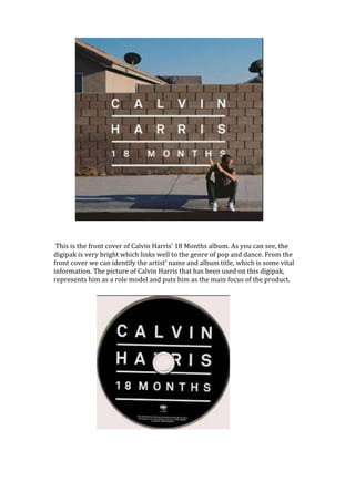 This is the front cover of Calvin Harris’ 18 Months album. As you can see, the
digipak is very bright which links well to the genre of pop and dance. From the
front cover we can identify the artist’ name and album title, which is some vital
information. The picture of Calvin Harris that has been used on this digipak,
represents him as a role model and puts him as the main focus of the product.

 