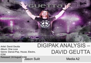 DIGIPAK ANALYSIS –
DAVID GEUTTA
Jason Sulit Media A2
Artist: David Geutta
Album: One Love
Genre: Dance-Pop, House, Electro,
EDM
Released: 24 August 2009
 