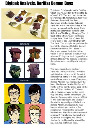 Digipak Analysis: Gorillaz Demon Days 
This is the 2nd album from the Gorillaz , 
which was released in the UK on the 23 
of may 2005. This was the 1st time the 
four animated fictional characters were 
shown to the world. The four 
characters are shown in a fictional 
animated world that we can see in the 
music videos such as the single Dirty 
Harry and Dare which features Sean 
Rider from The Happy Mondays. The 1st 
track of the album “intro” contains a 
sample from "Dark Earth", from the 
soundtrack to the 1978 film Dawn Of 
The Dead. This straight away shows the 
tone of the album and lets the listener 
know what their in for. The four 
characters look of the Asian origin, 
which is ironic because the album was 
released 23 days earlier in Japan that in 
Britain. This may be because Japan love 
the animations created by the unique 
band. 
The front cover shows the four 
animated character from a side view, 
split into four pictures with the artist 
name shown at the top, and the album 
name shown at the bottom. Front man, 
Damon Alabarn was previously in the 
band Blur before the Gorillaz formed. 
To the left we can the cover used on the 
front of “ Blur the best of”. The two 
album covers are very similar in the 
way that they use the same layout, of 
showing four animated pictures of four 
of the band members. The source of 
the similarity could possibly be from 
Damon Albarn. One reason he may 
have made the two similar is that 
people may recognise the similarity 
between the Blur album cover that was 
released 5 years before Demon Days. 
By Damon making the two albums 
similar, he could possibly attract Blur 
fans to listen to Demon Days. 
