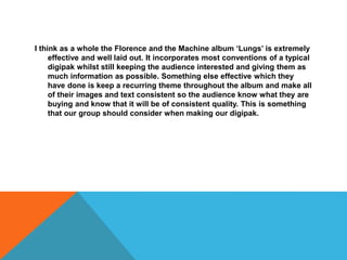 I think as a whole the Florence and the Machine album ‘Lungs’ is extremely
effective and well laid out. It incorporates most conventions of a typical
digipak whilst still keeping the audience interested and giving them as
much information as possible. Something else effective which they
have done is keep a recurring theme throughout the album and make all
of their images and text consistent so the audience know what they are
buying and know that it will be of consistent quality. This is something
that our group should consider when making our digipak.
 