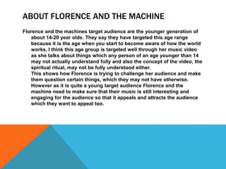ABOUT FLORENCE AND THE MACHINE
Florence and the machines target audience are the younger generation of
about 14-20 year olds. They say they have targeted this age range
because it is the age when you start to become aware of how the world
works. I think this age group is targeted well through her music video
as she talks about things which any person of an age younger than 14
may not actually understand fully and also the concept of the video, the
spiritual ritual, may not be fully understood either.
This shows how Florence is trying to challenge her audience and make
them question certain things, which they may not have otherwise.
However as it is quite a young target audience Florence and the
machine need to make sure that their music is still interesting and
engaging for the audience so that it appeals and attracts the audience
which they want to appeal too.
 