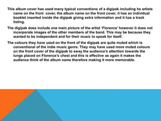 This album cover has used many typical conventions of a digipak including he artists
name on the front cover, the album name on the front cover, it has an individual
booklet inserted inside the digipak giving extra information and it has a track
listing.
The digipak does include one main picture of the artist ‘Florence’ however it does not
incorporate images of the other members of the band. This may be because they
wanted to be independent and for their music to speak for itself.
The colours they have used on the front of the digipak are quite muted which is
conventional of the indie music genre. They may have used more muted colours
on the front cover of the digipak to sway the audience’s attention towards the
lungs placed on Florence’s chest and this is effective as again it makes the
audience think of the album name therefore making it more memorable.
 