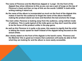 The name of Florence and the Machines digipak is ‘Lungs’. On the front of the
digipak they show reference to this as you can see a pair of lungs on the top of
Florence’s chest and then on top of this are the words ‘LUNGS’ in bold white
writing making it stand out.
As the name of the album is incorporated so much on the front of the digipak this
makes it hard for the audience to forget the name of the album therefore
making the product stand out more and therefore the text anchors the image.
The main artist, Florence is looking away from the audience, using indirect mode
of address. This is quite typical of the indie genre as they don't want the artist
to be the focus of the product unlike in the pop genre.
As well as this Florence is in quite a shy pose, this seems to signify that the artist
is letting the music speak for itself instead of the digipak being focused on the
actual artists.
Also clearly stated on the front of the digipak is the band’s name, ‘Florence and
the Machine’ this is good as it means that customers will easily be able to find
what they are looking for and the album is more easily accessible.
 