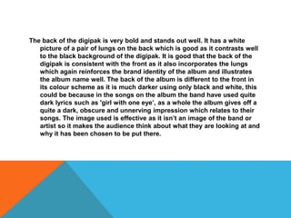 The back of the digipak is very bold and stands out well. It has a white
picture of a pair of lungs on the back which is good as it contrasts well
to the black background of the digipak. It is good that the back of the
digipak is consistent with the front as it also incorporates the lungs
which again reinforces the brand identity of the album and illustrates
the album name well. The back of the album is different to the front in
its colour scheme as it is much darker using only black and white, this
could be because in the songs on the album the band have used quite
dark lyrics such as 'girl with one eye’, as a whole the album gives off a
quite a dark, obscure and unnerving impression which relates to their
songs. The image used is effective as it isn’t an image of the band or
artist so it makes the audience think about what they are looking at and
why it has been chosen to be put there.
 