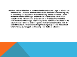 The artist has also chosen to use the annotations of the lungs as a track list
for the music. This is a more interactive and conceptual/interesting way
of presenting the digipak so it is entertaining for the audience. I think
that the barcode in the right hand bottom corner of the album takes
away from the effectiveness of the album as it takes away from the
colour scheme of having a black background and makes the back of the
album look a bit messy and unorganized which is inconsistent with the
rest of the album. This is something that our group should think about
when making our digipak and making sure that it is effective.
 