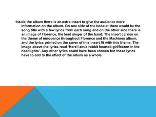 Inside the album there is an extra insert to give the audience more
information on the album. On one side of the booklet there would be the
song title with a few lyrics from each song and on the other side there is
an image of Florence, the lead singer of the band. The insert carries on
the theme of innocence throughout Florence and the Machines album,
and the lyrics printed on the cover of this insert fit with this theme. The
image above the lyrics read ‘Here I am/a rabbit hearted girl/frozen in the
headlights’. Any other lyrics could have been chosen but these lyrics
have to add to the effect of the album as a whole.
 