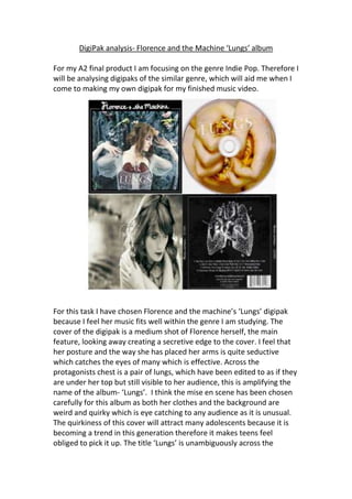 DigiPak analysis- Florence and the Machine ‘Lungs’ album 
For my A2 final product I am focusing on the genre Indie Pop. Therefore I 
will be analysing digipaks of the similar genre, which will aid me when I 
come to making my own digipak for my finished music video. 
For this task I have chosen Florence and the machine’s ‘Lungs’ digipak 
because I feel her music fits well within the genre I am studying. The 
cover of the digipak is a medium shot of Florence herself, the main 
feature, looking away creating a secretive edge to the cover. I feel that 
her posture and the way she has placed her arms is quite seductive 
which catches the eyes of many which is effective. Across the 
protagonists chest is a pair of lungs, which have been edited to as if they 
are under her top but still visible to her audience, this is amplifying the 
name of the album- ‘Lungs’. I think the mise en scene has been chosen 
carefully for this album as both her clothes and the background are 
weird and quirky which is eye catching to any audience as it is unusual. 
The quirkiness of this cover will attract many adolescents because it is 
becoming a trend in this generation therefore it makes teens feel 
obliged to pick it up. The title ‘Lungs’ is unambiguously across the 
 
