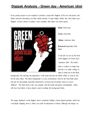 Digipak Analysis - Green day - American idiot 
In my groups project we are required to produce a successful Digipak (CD cover and jacket, and 
album artwork) advertising our final media product. To gain insight further into what makes up a 
Digipak we have chosen to analyse some examples that reflect our chosen genre. 
Band: Green day 
Genre: Pop Punk 
Album: American idiot 
Released: September 20th 
2004 
To the left we can see the front 
of the digipak for Green day's 
'American idiot'. The band’s 
name is written in a huge font 
and also is in white writing to 
make it stand out on the black 
background, this showing the importance of the band and also the album which is wrote in red 
for the same effect. The black background is a very conventional look for the 'Pop Punk' genre 
and also for the popular pop punk band known as Green day (Formally known as sweet 
children). The black look is also very popular with the bands and genres demographic, which 
will have been likely to have played a part in making the background black. 
The image displayed on the digipak shows somebody holding a heart-shaped grenade, which has 
a red liquid dripping from it, which can easily be interpreted as blood. Although the images on 
 
