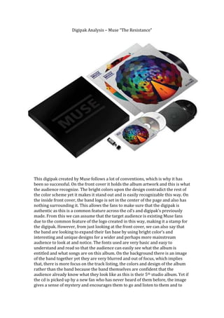 Digipak Analysis – Muse “The Resistance”




This digipak created by Muse follows a lot of conventions, which is why it has
been so successful. On the front cover it holds the album artwork and this is what
the audience recognize. The bright colors upon the design contradict the rest of
the color scheme yet it makes it stand out and is easily recognizable this way. On
the inside front cover, the band logo is set in the center of the page and also has
nothing surrounding it. This allows the fans to make sure that the digipak is
authentic as this is a common feature across the cd’s and digipak’s previously
made. From this we can assume that the target audience is existing Muse fans
due to the common feature of the logo created in this way, making it a stamp for
the digipak. However, from just looking at the front cover, we can also say that
the band are looking to expand their fan base by using bright color’s and
interesting and unique designs for a wider and perhaps more mainstream
audience to look at and notice. The fonts used are very basic and easy to
understand and read so that the audience can easily see what the album is
entitled and what songs are on this album. On the background there is an image
of the band together yet they are very blurred and out of focus, which implies
that, there is more focus on the track listing, the colors and design of the album
rather than the band because the band themselves are confident that the
audience already know what they look like as this is their 5th studio album. Yet if
the cd is picked up by a new fan who has never heard of them before, the image
gives a sense of mystery and encourages them to go and listen to them and to
 