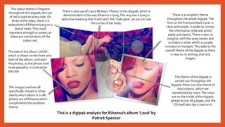 The colour theme is frequent
throughout this digipak, the use
of red is used on every side. On
three of the sides, there is a
wide photo of Rihanna lying on a
bed of roses.This could
represent strength or power, as
these are connotations of the
colour red.
There is also use of Laura Mulvey’sTheory in this digipak, which is
demonstrated in the way Rihanna is lying.The way she is lying is
seductive meaning that it will catch the ‘male gaze’, as you can see
the curves of her body.
The title of the album ‘LOUD’,
which is shown on the front and
back of the album, contrasts
the photos, as the photos look
more peaceful, in contrast to
the title.
There is a simplistic theme
throughout the whole digipak.The
font on the front and back cover is
clear and simple, in order to convey
the information (title and artist)
easily and clearly.There is also no
song list, with the song names and
numbers in order which is usually
included on the back.This adds to the
overall theme of the digipak as there
is near to no writing, and only
images.
The images used are all
specifically chosen to show
clearly who’s album it is. All
photos are of Rihanna which
compliments the simplistic
theme.
The theme of the digipak is
carried out throughout the
digipak, there is a clear theme of
loud colours, which are
represented by roses.The roses
are on the inside of the digipak,
spread across all 3 pages, and the
CD itself also has a rose on it.
This is a digipak analysis for Rihanna’s album ‘Loud’ by
Patrick Spencer
 