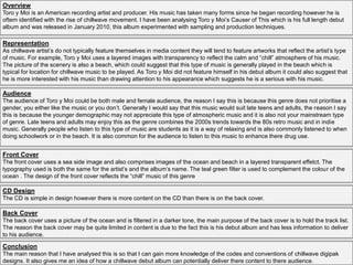 Overview
Toro y Moi is an American recording artist and producer. His music has taken many forms since he began recording however he is
oftem identified with the rise of chillwave movement. I have been analysing Toro y Moi’s Causer of This which is his full length debut
album and was released in January 2010, this album experimented with sampling and production techniques.
Representation
As chillwave artist’s do not typically feature themselves in media content they will tend to feature artworks that reflect the artist’s type
of music. For example, Toro y Moi uses a layered images with transparency to reflect the calm and “chill” atmosphere of his music.
The picture of the scenery is also a beach, which could suggest that this type of music is generally played in the beach which is
typical for location for chillwave music to be played. As Toro y Moi did not feature himself in his debut album it could also suggest that
he is more interested with his music than drawing attention to his appearance which suggests he is a serious with his music.
Audience
The audience of Toro y Moi could be both male and female audience, the reason I say this is because this genre does not prioritise a
gender, you either like the music or you don’t. Generally I would say that this music would suit late teens and adults, the reason I say
this is because the younger demographic may not appreciate this type of atmospheric music and it is also not your mainstream type
of genre. Late teens and adults may enjoy this as the genre combines the 2000s trends towards the 80s retro music and in indie
music. Generally people who listen to this type of music are students as it is a way of relaxing and is also commonly listened to when
doing schoolwork or in the beach. It is also common for the audience to listen to this music to enhance there drug use.
Conclusion
The main reason that I have analysed this is so that I can gain more knowledge of the codes and conventions of chillwave digipak
designs. It also gives me an idea of how a chillwave debut album can potentially deliver there content to there audience.
Front Cover
The front cover uses a sea side image and also comprises images of the ocean and beach in a layered transparent effetct. The
typography used is both the same for the artist’s and the album’s name. The teal green filter is used to complement the colour of the
ocean . The design of the front cover reflects the “chill” music of this genre
Back Cover
The back cover uses a picture of the ocean and is filtered in a darker tone, the main purpose of the back cover is to hold the track list.
The reason the back cover may be quite limited in content is due to the fact this is his debut album and has less information to deliver
to his audience.
CD Design
The CD is simple in design however there is more content on the CD than there is on the back cover.
 