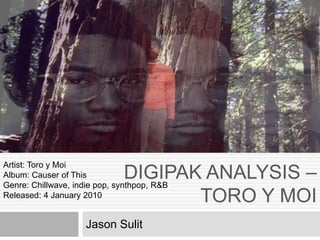 DIGIPAK ANALYSIS –
TORO Y MOI
Jason Sulit
Artist: Toro y Moi
Album: Causer of This
Genre: Chillwave, indie pop, synthpop, R&B
Released: 4 January 2010
 