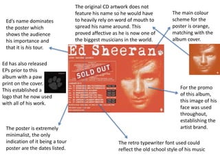 The main colour 
scheme for the 
poster is orange, 
matching with the 
album cover. 
For the promo 
of this album, 
this image of his 
face was used 
throughout, 
establishing the 
artist brand. 
The retro typewriter font used could 
reflect the old school style of his music 
Ed’s name dominates 
the poster which 
shows the audience 
his importance and 
that it is his tour. 
The poster is extremely 
minimalist, the only 
indication of it being a tour 
poster are the dates listed. 
The original CD artwork does not 
feature his name so he would have 
to heavily rely on word of mouth to 
spread his name around. This 
proved affective as he is now one of 
the biggest musicians in the world. 
Ed has also released 
EPs prior to this 
album with a paw 
print on the cover. 
This established a 
logo that he now used 
with all of his work. 
 