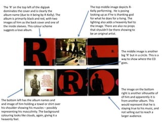 The ‘R’ on the top left of the digipak 
dominates the cover and is clearly the 
album name (due to it being by R-Kelly). The 
album is primarily black and red, with two 
images of him as the back cover and one of 
the inside sleeves. This colour scheme 
suggests a love album. 
The bottom left has the album names and 
and image of him holding a towel or shirt over 
his shoulder showing his muscles – possibly 
representing his masculinity. The background 
colouring looks like clouds, again, giving it a 
heavenly feel. 
The top middle image depicts R-Kelly 
performing. He is posing 
looking up as if he is thanking god 
for what he does for a living. The 
lighting also adds a heavenly feel to 
the image. There are also no props 
that shouldn’t be there showing to 
be an original artist. 
The middle image is another 
big ‘R’ but in a circle. This is a 
way to show where the CD 
goes. 
The image on the bottom 
right is another silhouette of 
of him and apparently it is 
from another album. This 
would represent that he is 
staying true to his music, and 
not selling out to reach a 
larger audience. 
 