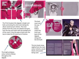 The P!nk Greatest Hits digipak is bright and 
bold, promoting the artist and making the 
album stand out pm shelves. The main 
photos from the cover are edited to be grey 
over the top and match with the background 
of the cover. It has the pops of pink over the 
top to make the CD stand out of shelves. 
The bright pink/grey 
colour scheme follows 
throughout the 
digipak. 
The back 
cover and 
the two 
inside 
folders 
match the 
front and 
back of the 
digipak, 
along with 
the CD itself. 
The lyric book strays 
slightly from the main 
colour scheme, would 
blacks and purples 
being used. 
 