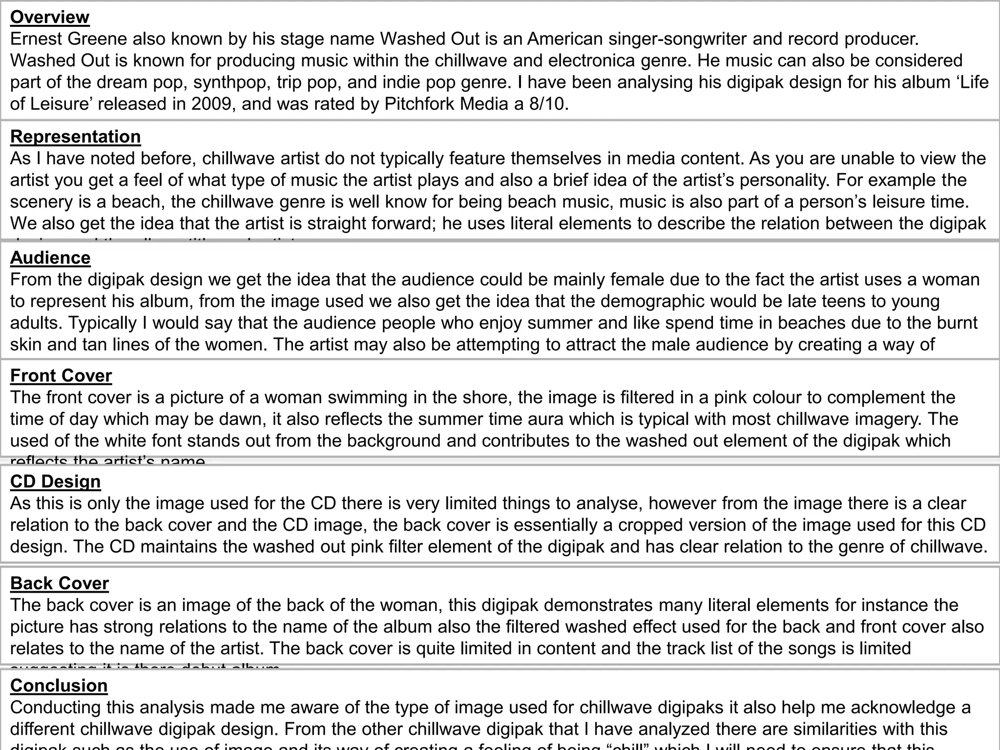 Overview
Ernest Greene also known by his stage name Washed Out is an American singer-songwriter and record producer.
Washed Out is known for producing music within the chillwave and electronica genre. He music can also be considered
part of the dream pop, synthpop, trip pop, and indie pop genre. I have been analysing his digipak design for his album ‘Life
of Leisure’ released in 2009, and was rated by Pitchfork Media a 8/10.
Representation
As I have noted before, chillwave artist do not typically feature themselves in media content. As you are unable to view the
artist you get a feel of what type of music the artist plays and also a brief idea of the artist’s personality. For example the
scenery is a beach, the chillwave genre is well know for being beach music, music is also part of a person’s leisure time.
We also get the idea that the artist is straight forward; he uses literal elements to describe the relation between the digipak
design and the album title and artist name.
Audience
From the digipak design we get the idea that the audience could be mainly female due to the fact the artist uses a woman
to represent his album, from the image used we also get the idea that the demographic would be late teens to young
adults. Typically I would say that the audience people who enjoy summer and like spend time in beaches due to the burnt
skin and tan lines of the women. The artist may also be attempting to attract the male audience by creating a way of
voyeurism i.e. women in a bikini “chilling” in the beach.
Front Cover
The front cover is a picture of a woman swimming in the shore, the image is filtered in a pink colour to complement the
time of day which may be dawn, it also reflects the summer time aura which is typical with most chillwave imagery. The
used of the white font stands out from the background and contributes to the washed out element of the digipak which
reflects the artist’s name.
Back Cover
The back cover is an image of the back of the woman, this digipak demonstrates many literal elements for instance the
picture has strong relations to the name of the album also the filtered washed effect used for the back and front cover also
relates to the name of the artist. The back cover is quite limited in content and the track list of the songs is limited
suggesting it is there debut album.
CD Design
As this is only the image used for the CD there is very limited things to analyse, however from the image there is a clear
relation to the back cover and the CD image, the back cover is essentially a cropped version of the image used for this CD
design. The CD maintains the washed out pink filter element of the digipak and has clear relation to the genre of chillwave.
Conclusion
Conducting this analysis made me aware of the type of image used for chillwave digipaks it also help me acknowledge a
different chillwave digipak design. From the other chillwave digipak that I have analyzed there are similarities with this
 