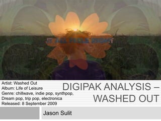 DIGIPAK ANALYSIS –
WASHED OUT
Jason Sulit
Artist: Washed Out
Album: Life of Leisure
Genre: chillwave, indie pop, synthpop,
Dream pop, trip pop, electronica
Released: 8 September 2009
 