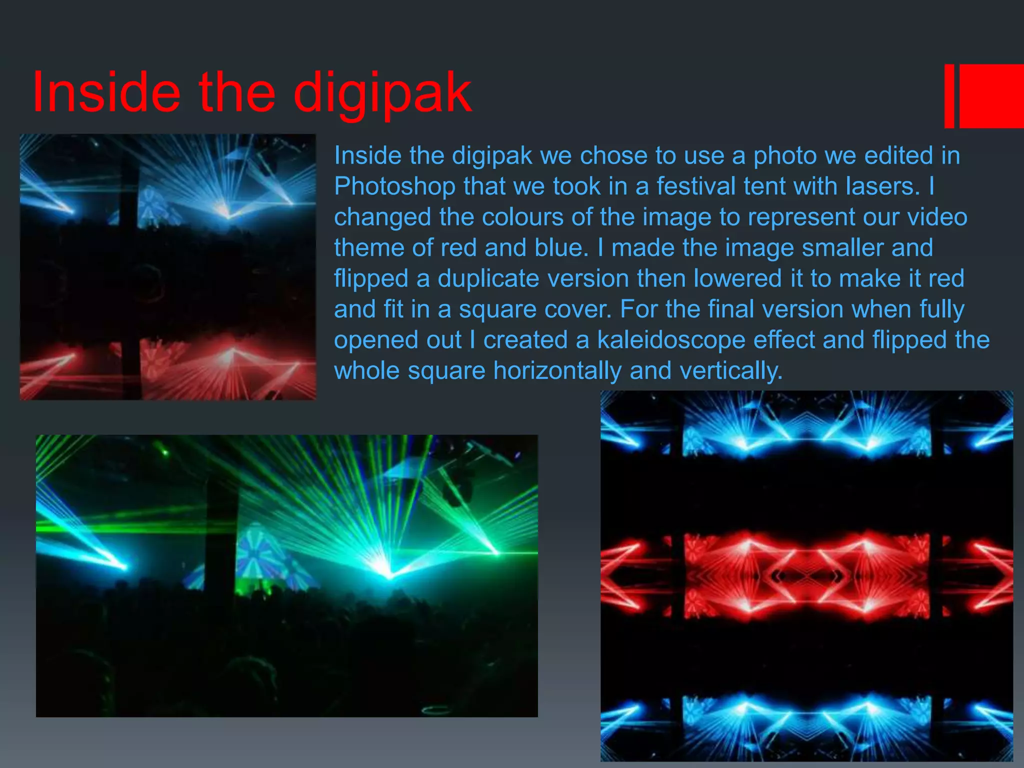 Inside the digipak
Inside the digipak we chose to use a photo we edited in
Photoshop that we took in a festival tent with lasers. I
changed the colours of the image to represent our video
theme of red and blue. I made the image smaller and
flipped a duplicate version then lowered it to make it red
and fit in a square cover. For the final version when fully
opened out I created a kaleidoscope effect and flipped the
whole square horizontally and vertically.
 