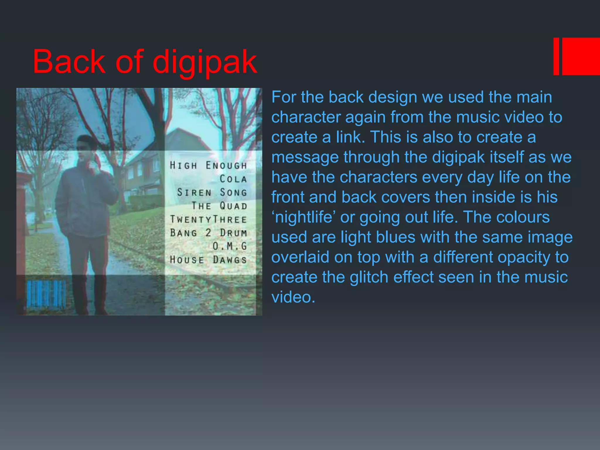 Back of digipak
For the back design we used the main
character again from the music video to
create a link. This is also to create a
message through the digipak itself as we
have the characters every day life on the
front and back covers then inside is his
‘nightlife’ or going out life. The colours
used are light blues with the same image
overlaid on top with a different opacity to
create the glitch effect seen in the music
video.
 