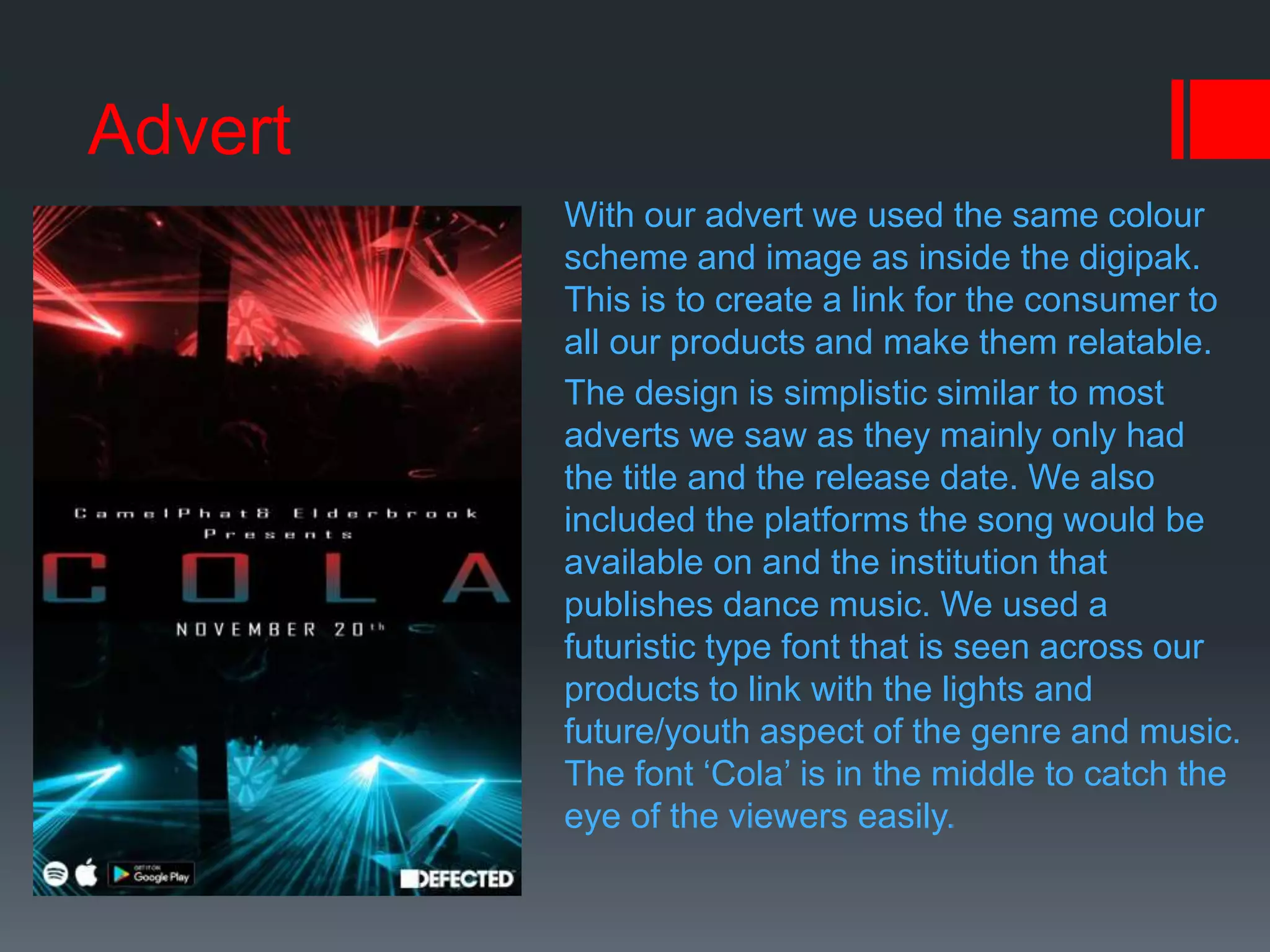 Advert
With our advert we used the same colour
scheme and image as inside the digipak.
This is to create a link for the consumer to
all our products and make them relatable.
The design is simplistic similar to most
adverts we saw as they mainly only had
the title and the release date. We also
included the platforms the song would be
available on and the institution that
publishes dance music. We used a
futuristic type font that is seen across our
products to link with the lights and
future/youth aspect of the genre and music.
The font ‘Cola’ is in the middle to catch the
eye of the viewers easily.
 