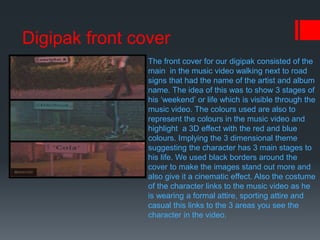 Digipak front cover
The front cover for our digipak consisted of the
main in the music video walking next to road
signs that had the name of the artist and album
name. The idea of this was to show 3 stages of
his ‘weekend’ or life which is visible through the
music video. The colours used are also to
represent the colours in the music video and
highlight a 3D effect with the red and blue
colours. Implying the 3 dimensional theme
suggesting the character has 3 main stages to
his life. We used black borders around the
cover to make the images stand out more and
also give it a cinematic effect. Also the costume
of the character links to the music video as he
is wearing a formal attire, sporting attire and
casual this links to the 3 areas you see the
character in the video.
 