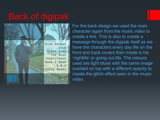 Back of digipak
For the back design we used the main
character again from the music video to
create a link. This is also to create a
message through the digipak itself as we
have the characters every day life on the
front and back covers then inside is his
‘nightlife’ or going out life. The colours
used are light blues with the same image
overlaid on top with a different opacity to
create the glitch effect seen in the music
video.
 