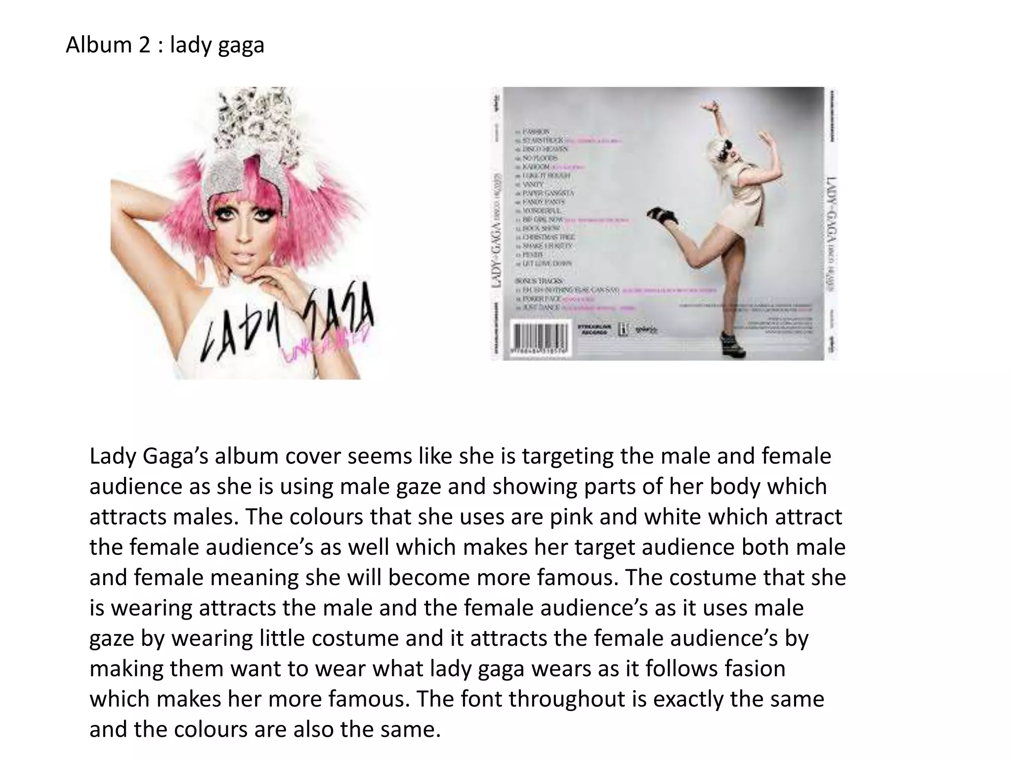 Album 2 : lady gaga

Lady Gaga’s album cover seems like she is targeting the male and female
audience as she is using male gaze and showing parts of her body which
attracts males. The colours that she uses are pink and white which attract
the female audience’s as well which makes her target audience both male
and female meaning she will become more famous. The costume that she
is wearing attracts the male and the female audience’s as it uses male
gaze by wearing little costume and it attracts the female audience’s by
making them want to wear what lady gaga wears as it follows fasion
which makes her more famous. The font throughout is exactly the same
and the colours are also the same.

 