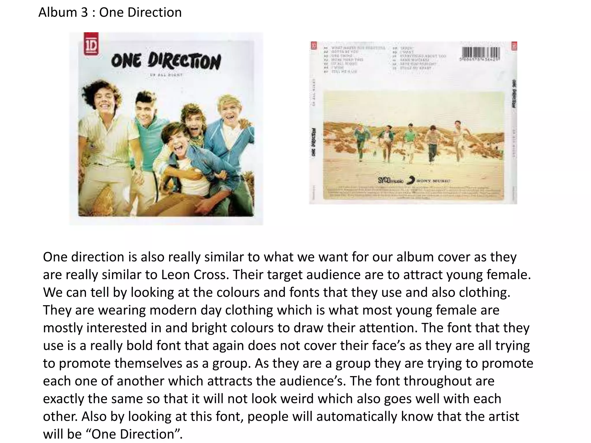 Album 3 : One Direction

One direction is also really similar to what we want for our album cover as they
are really similar to Leon Cross. Their target audience are to attract young female.
We can tell by looking at the colours and fonts that they use and also clothing.
They are wearing modern day clothing which is what most young female are
mostly interested in and bright colours to draw their attention. The font that they
use is a really bold font that again does not cover their face’s as they are all trying
to promote themselves as a group. As they are a group they are trying to promote
each one of another which attracts the audience’s. The font throughout are
exactly the same so that it will not look weird which also goes well with each
other. Also by looking at this font, people will automatically know that the artist
will be “One Direction”.

 