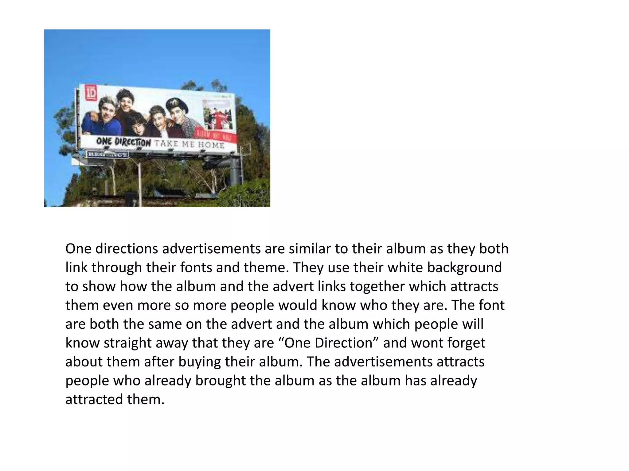 One directions advertisements are similar to their album as they both
link through their fonts and theme. They use their white background
to show how the album and the advert links together which attracts
them even more so more people would know who they are. The font
are both the same on the advert and the album which people will
know straight away that they are “One Direction” and wont forget
about them after buying their album. The advertisements attracts
people who already brought the album as the album has already
attracted them.

 