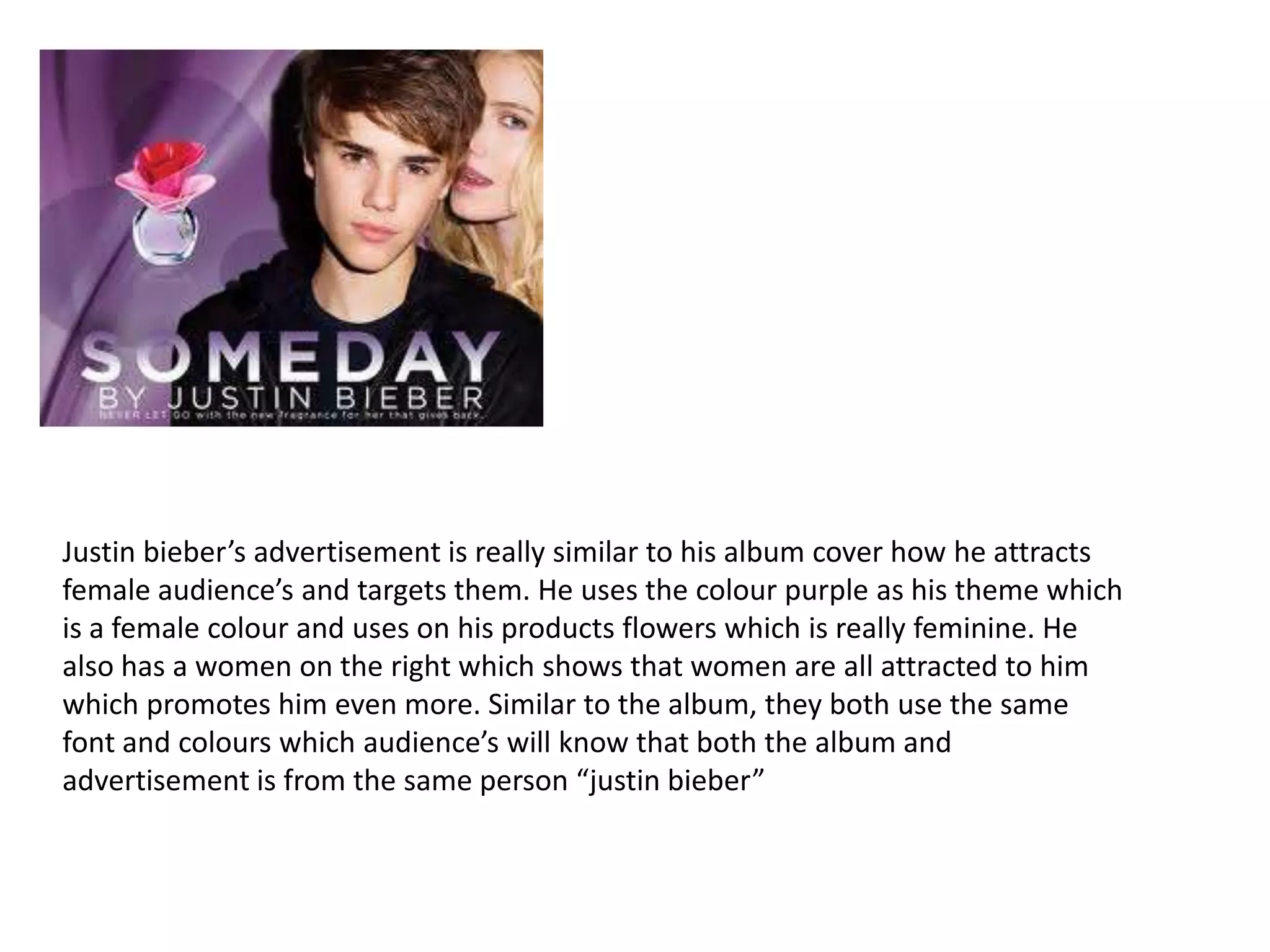 Justin bieber’s advertisement is really similar to his album cover how he attracts
female audience’s and targets them. He uses the colour purple as his theme which
is a female colour and uses on his products flowers which is really feminine. He
also has a women on the right which shows that women are all attracted to him
which promotes him even more. Similar to the album, they both use the same
font and colours which audience’s will know that both the album and
advertisement is from the same person “justin bieber”

 