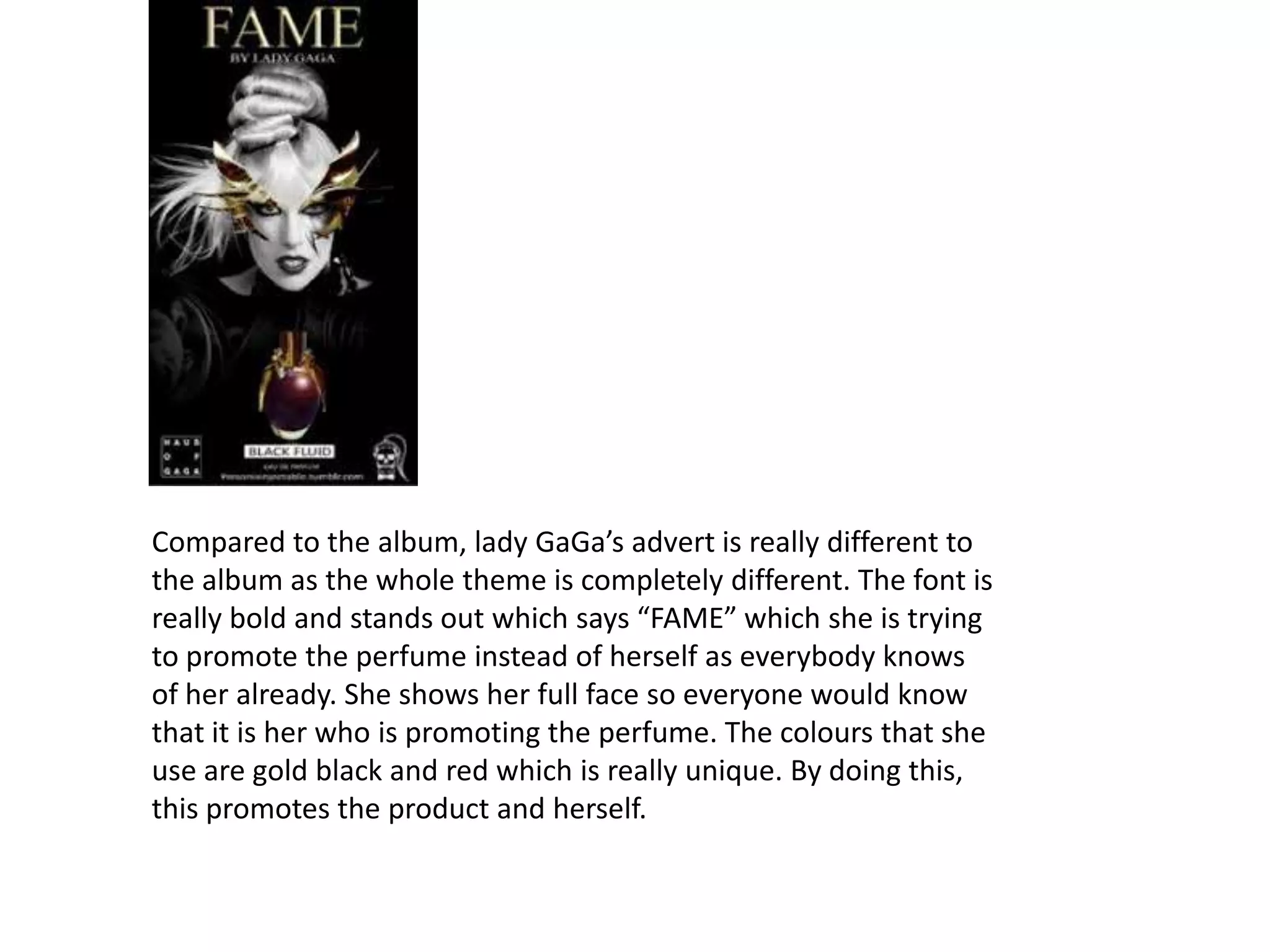 Compared to the album, lady GaGa’s advert is really different to
the album as the whole theme is completely different. The font is
really bold and stands out which says “FAME” which she is trying
to promote the perfume instead of herself as everybody knows
of her already. She shows her full face so everyone would know
that it is her who is promoting the perfume. The colours that she
use are gold black and red which is really unique. By doing this,
this promotes the product and herself.

 