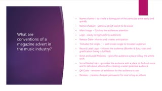 What are
conventions of a
magazine advert in
the music industry?
• Name of artist – to create a distinguish of the particular artist easily and
quickly
• Name of album – allows a direct search to be easier
• Main Image - Catches the audiences attention
• Logo – easily recognisable to audiences
• Release Date- informs and creates anticipation
• “Includes the single…” – well known single to broaden audience
• Record Label Logo – informs the audience (Blumler & Katz, Uses and
gratification theory is fulfilled)
• Artist and Label Websites – gives the audience a place to buy the artists
work
• Social Media Links – provides the audience with a place to find out more
and to talk about albums thus creating a wider potential audience
• QR Code – windows of exhibition for the audience to use
• Reviews – creates a heavier persuasion for one to buy an album
 
