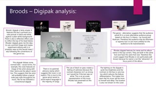 Broods – Digipak analysis:
Broods’ digipak is fairly simple. It
features the duo’s portraits as a
side portrait in black and white
against a plain white background.
There is also a reflection effect used
to reflect the top of his head below.
Rhodes’ digipak gives me the idea
to use a portrait image and maybe
experiment editing with it in
simplistic ways as this would mean I
was following the conventions of
the genre too.
This digipak follows some
normal traits – social norms. For
example, the cover features an
image of the artist along with
their name and the album name
too. This suggests that the artist
will probably follow a typical
indie pop style throughout his
music, like he has followed a
conventional digipak.
There is no parental
advisory stamp which
suggests the music is not
explicit. This is true to the
genre which tends to
avoid explicit language in
the majority of songs.
The use of black on grey creates a
feeling of calmness because the
contrast sharpness isn’t as strong
as it would be if the text was on
white. This is an accurate
representation of the music
Rhodes has presented on this
album.
The lighting on the digipak is
quite low brightness and the
contrast on the face is very low
too which reduces the feature
differentiation. This makes him
seem like his music will be more
to himself and deep. The location
is also not shown on this cover.
Rhodes digipak features his name and his album
name in the top corners. They are both in the same
font and have the same font size. Therefore this
could suggest that Rhodes is not particularly well
known because his name is not the “attraction” or
focus point of the album.
The genre – alternative, suggests that the audience
would fit in a more alternative audience group
based on the four C’s theory – by Young and
Rubicam. Therefore the audience may be reformers
or aspirers but it is lot more unlikely for the
audience to be mainstreamers.
 
