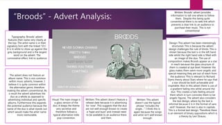 “Broods” - Advert Analysis:
Typography: Broods’ advert
features their name very clearly at
the top. The artist name is in their
signatory font with the linked “O’s”.
It is in white to show up against the
grey background and is the largest
word on the advert. The
connotative effect, link to audience
The advert does not feature an
album name. This is not common
within music adverts, however, I
believe it is quite common within
the alternative genre, therefore
making the advert conventional. As
a result the advert advertises the
duo as a whole as opposed to
advertising individual and specific
albums. Furthermore this expands
the potential audience because the
name of the duo is what stands out
which would make the artist name
more memorable.
Visual: The main image is
a glass version of the
duo. It keeps the theme
very secretive and
therefore follows a
typical alternative indie
pop convention.
Written: This advert doesn’t feature a
release date because it is advertising
for ‘now’. This suggests that the duo
are not well enough known to create
a ‘hype and buzz’ and instead need
to be available to an audience there
and then.
Written: This advert
doesn’t use the typical
phrase “includes the
single…”. I think this is
again because the songs
and artist isn’t well known
enough.
Written: Broods’ advert provides
information to tell one where to follow
them. Despite this being quite
conventional there is no web link which
prevents a clear link to an audience to
purchase their music. This is not
conventional.
Design: This advert has been interestingly
structured. This is because the advert
design challenges the rule of thirds. This is
shown because the text is in the left hand
side whilst the right hand side is filled with
an image of the duo. The use of
composition makes Broods appear as a star
in reach because the glass structure of
them is created at eye level. However the
glass makes them seem more angelic and
special meaning they are out of reach from
the audience. This is relevant to Richard
Dyers theory about Stars where he says that
a star should be both achievable and
inspirable. Also in this advert there is use of
a gradient fading into white around the
duo. This creates a halo feeling around
them which in turn connotes them to be
angelic figures. The advert also considers
the text design, where by the text is
informal because it is in the format of sans
serif. However, the text is also in capitals.
This is a formal text design. Therefore there
is an element of binary oppositions which is
a theory by Levi Strauss.
 