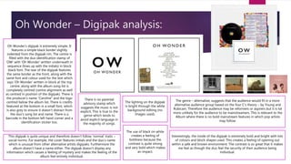 Oh Wonder – Digipak analysis:
Oh Wonder’s digipak is extremely simple. It
features a simple black border slightly
indented from the digipak rim. The centre is
filled with the duo identification stamp of
‘OW’ with ‘Oh Wonder’ written underneath in
sequence (lines up with the initials) in block
black font. The rear of the digipak features
the same border as the front, along with the
same font and colour used for the text which
says ‘Oh Wonder’ written in block at the top
centre; along with the album song list is
completely centred (centre alignment as well
as centred in position of the digipak). There is
the producer’s name “Caroline” and the logo
centred below the album list. There is credits
featured at the bottom in a small font, which
is also grey to ensure it doesn’t distract from
the duo’s song list and name. There is a
barcode in the bottom left hand corner and a
identification sticker too.
This digipak is quite unique and therefore doesn’t follow ‘normal’ traits –
social norms. For example, the cover features initials and the duo’s name
which is unusual from other alternative artists digipaks. Furthermore the
album doesn’t have a name either. The digipak doesn’t display any
information which causes a feeling of mystery and makes the feeling of the
album feel entirely individual.
There is no parental
advisory stamp which
suggests the music is not
explicit. This is true to the
genre which tends to
avoid explicit language in
the majority of songs.
The use of black on white
creates a feeling of
boldness because the
contrast is quite strong
and very bold which makes
an impact.
The lighting on the digipak
is bright through the white
background editing (no
images used).
The genre – alternative, suggests that the audience would fit in a more
alternative audience group based on the four C’s theory – by Young and
Rubicam. Therefore the audience may be reformers or aspirers but it is lot
more unlikely for the audience to be mainstreamers. This is relevant to the
Album where there is no bold mainstream features in which pop artists
may follow.
Interestingly, the inside of the digipak is extremely bold and bright with lots
of colours and block shapes used. This creates a feeling of opening out
within a safe and known environment. The contrast is so great that it makes
me feel as though the duo feel the security of their audience being
individual.
 