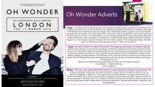 Oh Wonder Adverts
Design – This advert has been well structured. This is because the advert design considers the rule of thirds. This
is shown because the text is in the top third and the image fills the middle vertical third. This emphasis’ the image
of Oh Wonder which makes them seem like a bigger “star”. Richard Dyer’s theory suggests a star should be both
achievable and out of reach. The camera angle, which is eye level, makes them appear as a star one can reach and
therefore aspire to be. Also in this advert there is use of rectangular shapes which create quite a stable vibe which
would make the duo quite inspirational. The advert also considers the text design, where by the text is informal
because it is in the format of sans serif. However, the text is also in capitals. This is a formal text design. Therefore
there is an element of binary oppositions which is a theory by Levi Strauss.
Visual –The advert contains an image of Oh Wonder. This image has quite bright and therefore high key
lighting. The expression is very relaxed and happy on both the individuals faces and the proxemics of the
two are very close which makes the atmosphere less formal. The expressions and proxemics them to be less
threatening towards the audience. This is a benefit because based on Young and Rubicam’s theory of the
audience groups, the likely audience of Oh Wonder’s work would be aspirers or reformers and these would
benefit from Oh Wonder being less intimidating because the two groups are less dominating social groups.
The setting is on a so
Mise en scene lighting setting expressions costumes hair and make up posture
Connotations – implied meanings
Link to audience
Written – The copy in this advert address the audience in quite a precise and therefore formal manner. This
is because the advert states facts as single words/short strings. This form of address therefore has no
expressive language or adjectives. This is good within an advert because it is easy to read quickly and
furthermore allows one to pick out the key facts and details such as location and date. The text contains no
personal identity or entertainment. This is relevant to Blumler and Katz theory where by they talk about the
uses and gratifications within media products (involving information, personal identification, integration and
entertainment).
 