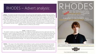 Design – This advert has been well structured. This is because the advert design considers the rule of thirds.
This is shown because the text is in the top third and the image fills the middle vertical third. This emphasis’ the
image of Rhodes which makes him seem like a bigger “star”. Richard Dyer’s theory suggests a star should be
achievable and out of reach. The use of composition and the camera angle, which is slightly worm eye view,
makes Rhodes appear as a star out of reach that one can aspire to be. Also in this advert there is use of a semi
circle. This is above Rhodes head. This creates a halo feeling around him which in turn connotes him as an
figure. The advert also considers the text design, where by the text is informal because it is in the format of
serif. However, the text is also in capitals. This is a formal text design. Therefore there is an element of binary
oppositions which is a theory by Levi Strauss.
Visual – image and colours
The advert contains an image of Rhodes. This image has strong lighting from the right hand side. The
expression is quite content but Rhodes’ eyes are closed. This allows him to be less threatening towards the
audience. This is a benefit because based on Young and Rubicam’s theory of the audience groups, the
likely audience of Rhodes’ work would be aspirers or reformers and these would benefit from Rhodes
being less intimidating because they are a less dominating social group. This advert uses a plain and
simple background behind Rhodes. This reduces the distractions aside from Rhodes himself.
Written – The copy in this advert address the audience in quite a precise and therefore formal manner.
This is because there are no adjectives used to describe the relevant information and nor is there any
expressive language throughout. This advert presents information as opposed to entertainment or
personal identity or integration. Blumler and Katz suggest media products will contain either of these four
topics within the media text. An advert specifically would be thought to contain information because this
allows it to serve its purpose.
RHODES – Advert analysis:
 